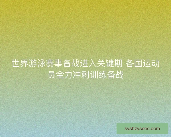 世界游泳赛事备战进入关键期 各国运动员全力冲刺训练备战