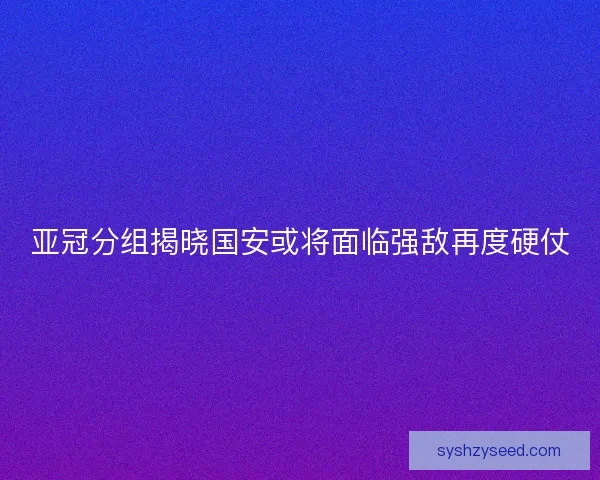 亚冠分组揭晓国安或将面临强敌再度硬仗