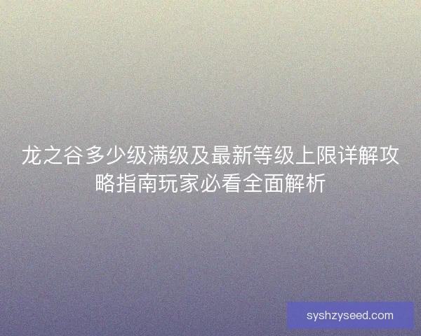 龙之谷多少级满级及最新等级上限详解攻略指南玩家必看全面解析