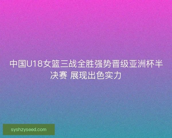 中国U18女篮三战全胜强势晋级亚洲杯半决赛 展现出色实力